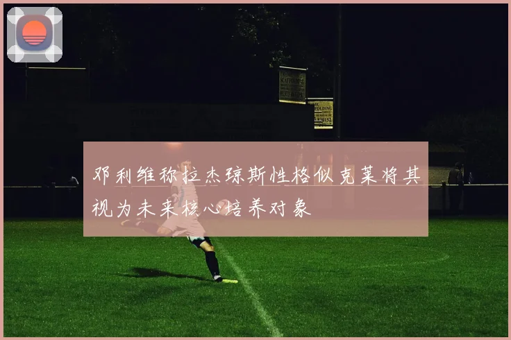 邓利维称拉杰琼斯性格似克莱将其视为未来核心培养对象