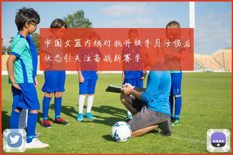 中国女篮内线对抗升级李月汝伤后状态引关注备战新赛季