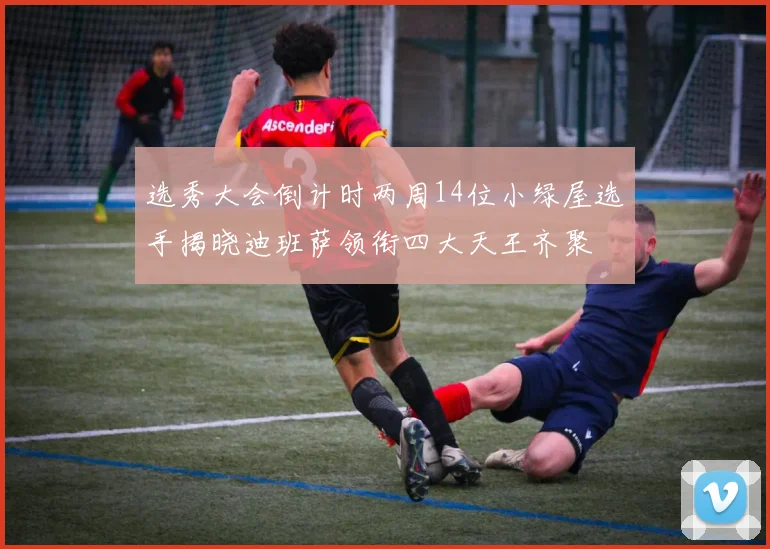 选秀大会倒计时两周14位小绿屋选手揭晓迪班萨领衔四大天王齐聚