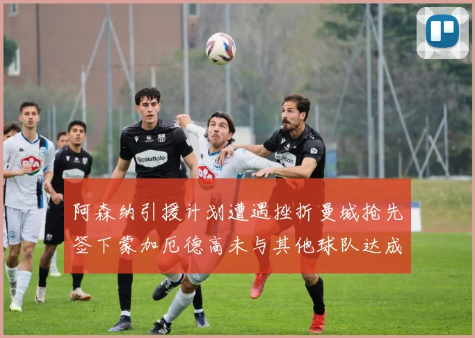 阿森纳引援计划遭遇挫折曼城抢先签下蒙加厄德高未与其他球队达成协议