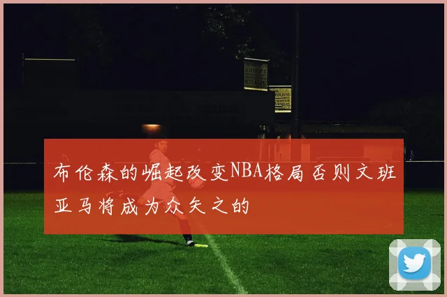 布伦森的崛起改变NBA格局否则文班亚马将成为众矢之的