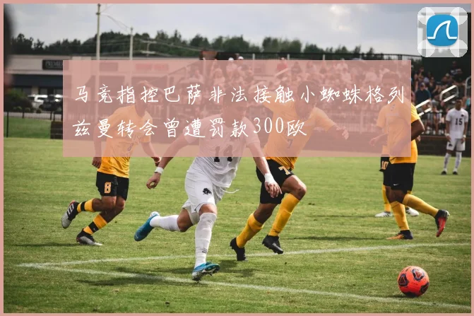 马竞指控巴萨非法接触小蜘蛛格列兹曼转会曾遭罚款300欧