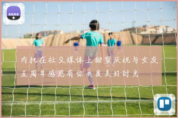 内托在社交媒体上甜蜜庆祝与女友五周年感恩有你共度美好时光
