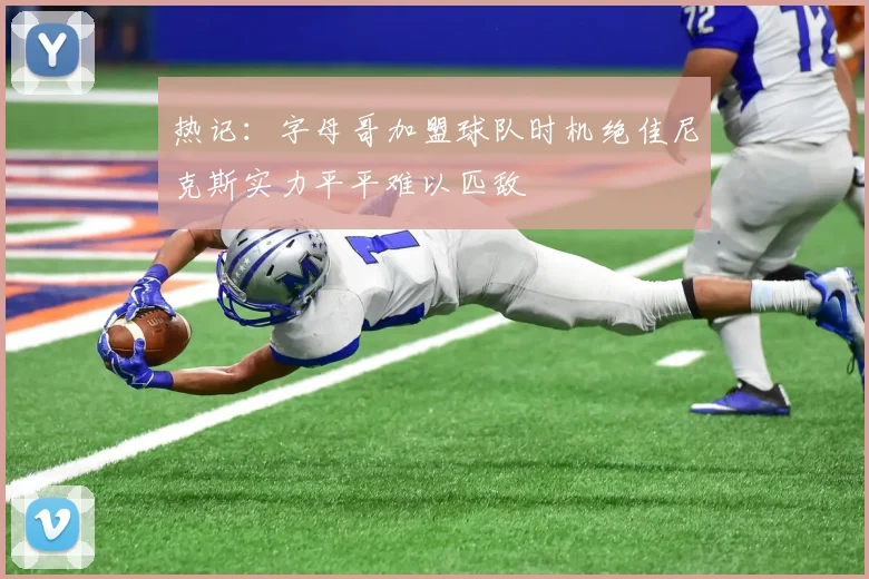 热记：字母哥加盟球队时机绝佳尼克斯实力平平难以匹敌