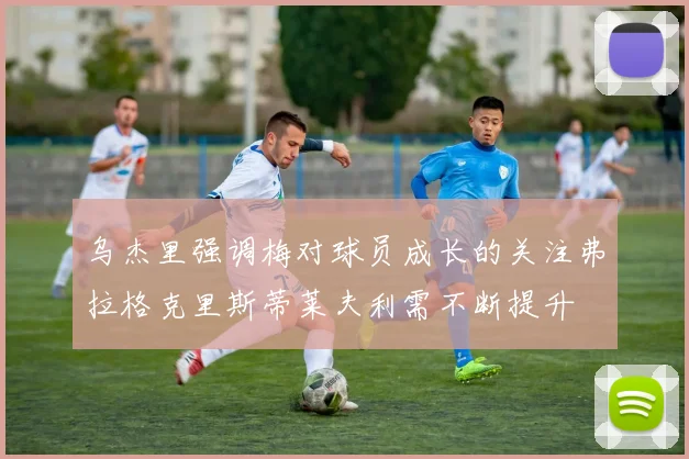 乌杰里强调梅对球员成长的关注弗拉格克里斯蒂莱夫利需不断提升
