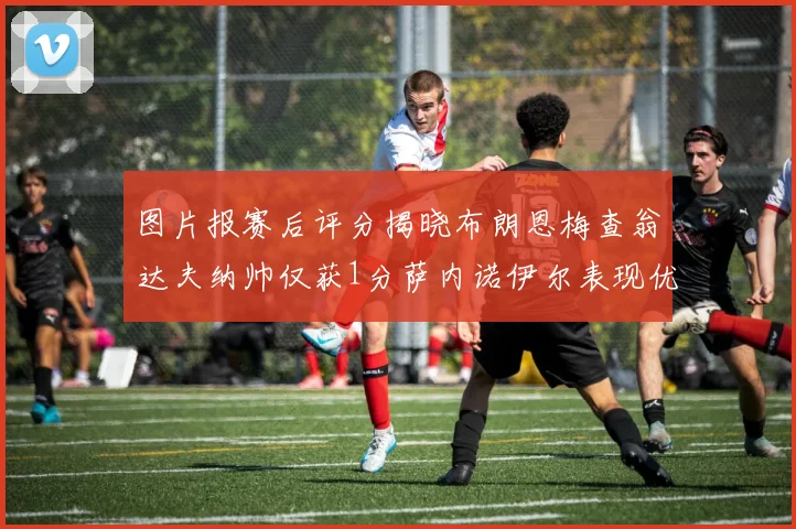 图片报赛后评分揭晓布朗恩梅查翁达夫纳帅仅获1分萨内诺伊尔表现优异获3分