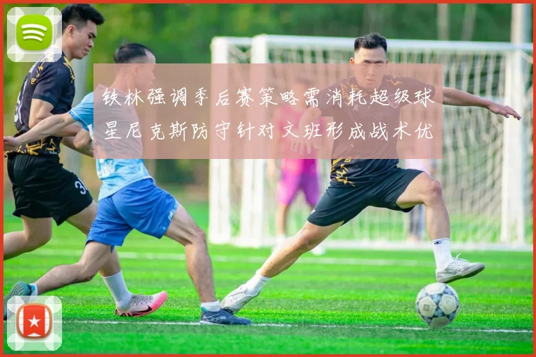 铁林强调季后赛策略需消耗超级球星尼克斯防守针对文班形成战术优势