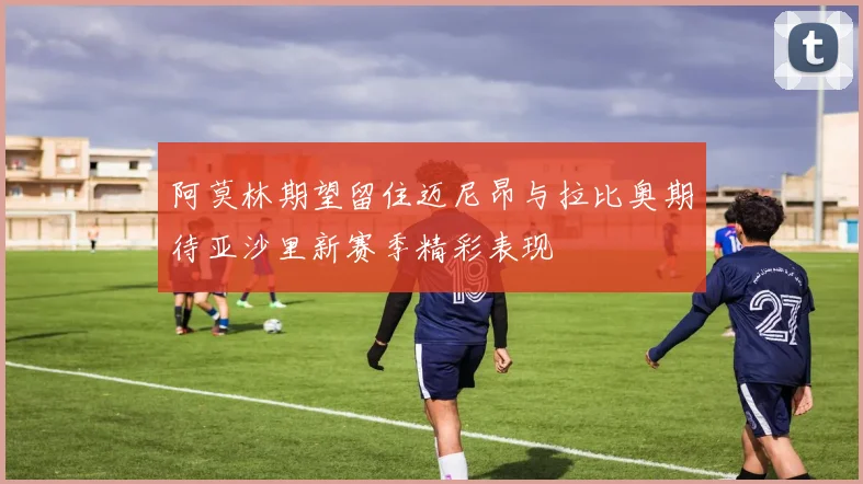 阿莫林期望留住迈尼昂与拉比奥期待亚沙里新赛季精彩表现