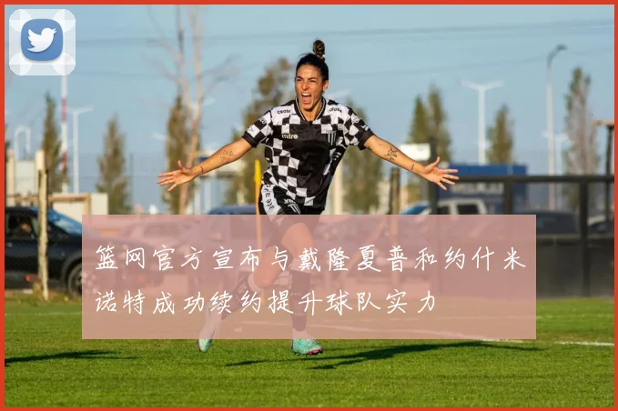 篮网官方宣布与戴隆夏普和约什米诺特成功续约提升球队实力