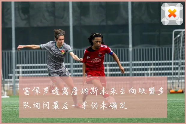 富保罗透露詹姆斯未来去向联盟多队询问最后一季仍未确定