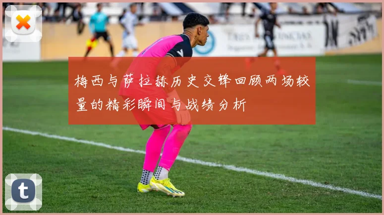 梅西与萨拉赫历史交锋回顾两场较量的精彩瞬间与战绩分析